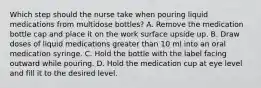 Which step should the nurse take when pouring liquid medications from multidose bottles? A. Remove the medication bottle cap and place it on the work surface upside up. B. Draw doses of liquid medications greater than 10 ml into an oral medication syringe. C. Hold the bottle with the label facing outward while pouring. D. Hold the medication cup at eye level and fill it to the desired level.