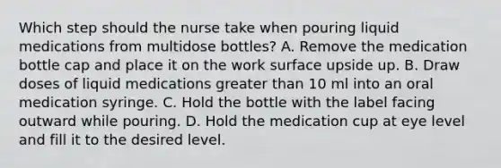 Which step should the nurse take when pouring liquid medications from multidose bottles? A. Remove the medication bottle cap and place it on the work surface upside up. B. Draw doses of liquid medications greater than 10 ml into an oral medication syringe. C. Hold the bottle with the label facing outward while pouring. D. Hold the medication cup at eye level and fill it to the desired level.