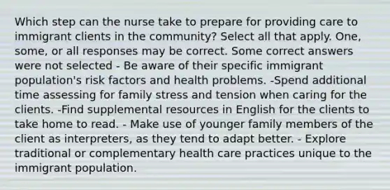 Which step can the nurse take to prepare for providing care to immigrant clients in the community? Select all that apply. One, some, or all responses may be correct. Some correct answers were not selected - Be aware of their specific immigrant population's risk factors and health problems. -Spend additional time assessing for family stress and tension when caring for the clients. -Find supplemental resources in English for the clients to take home to read. - Make use of younger family members of the client as interpreters, as they tend to adapt better. - Explore traditional or complementary health care practices unique to the immigrant population.