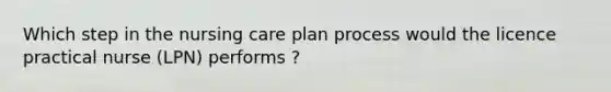 Which step in the nursing care plan process would the licence practical nurse (LPN) performs ?