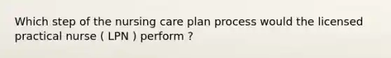 Which step of the nursing care plan process would the licensed practical nurse ( LPN ) perform ?