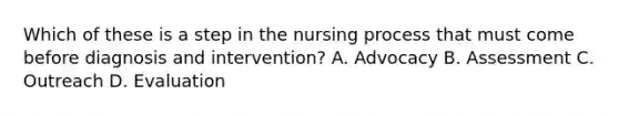 Which of these is a step in the nursing process that must come before diagnosis and intervention? A. Advocacy B. Assessment C. Outreach D. Evaluation