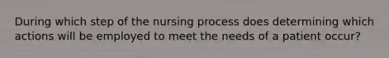 During which step of the nursing process does determining which actions will be employed to meet the needs of a patient occur?