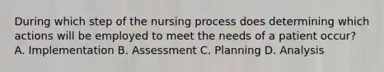 During which step of the nursing process does determining which actions will be employed to meet the needs of a patient occur? A. Implementation B. Assessment C. Planning D. Analysis