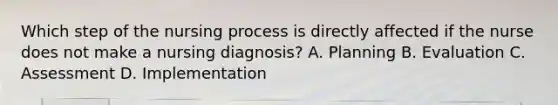 Which step of the nursing process is directly affected if the nurse does not make a nursing diagnosis? A. Planning B. Evaluation C. Assessment D. Implementation