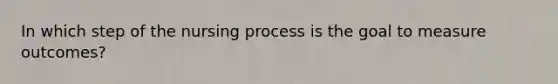 In which step of the nursing process is the goal to measure outcomes?