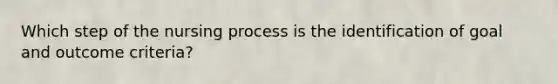 Which step of the nursing process is the identification of goal and outcome criteria?