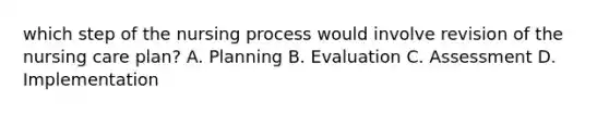 which step of the nursing process would involve revision of the nursing care plan? A. Planning B. Evaluation C. Assessment D. Implementation