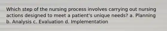 Which step of the nursing process involves carrying out nursing actions designed to meet a patient's unique needs? a. Planning b. Analysis c. Evaluation d. Implementation