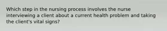 Which step in the nursing process involves the nurse interviewing a client about a current health problem and taking the client's vital signs?