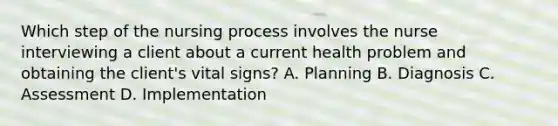 Which step of the nursing process involves the nurse interviewing a client about a current health problem and obtaining the client's vital signs? A. Planning B. Diagnosis C. Assessment D. Implementation