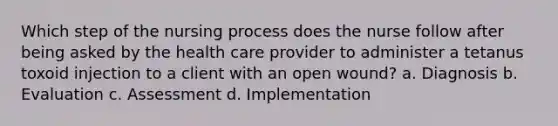 Which step of the nursing process does the nurse follow after being asked by the health care provider to administer a tetanus toxoid injection to a client with an open wound? a. Diagnosis b. Evaluation c. Assessment d. Implementation