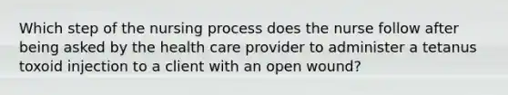 Which step of the nursing process does the nurse follow after being asked by the health care provider to administer a tetanus toxoid injection to a client with an open wound?