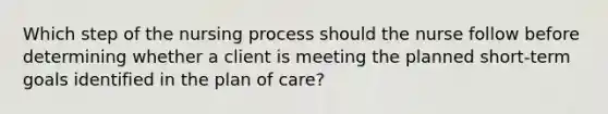 Which step of the nursing process should the nurse follow before determining whether a client is meeting the planned short-term goals identified in the plan of care?