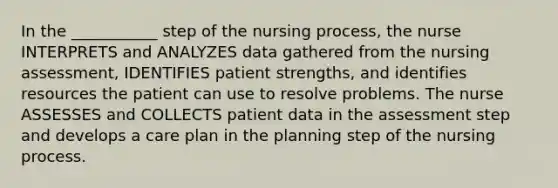 In the ___________ step of the nursing process, the nurse INTERPRETS and ANALYZES data gathered from the nursing assessment, IDENTIFIES patient strengths, and identifies resources the patient can use to resolve problems. The nurse ASSESSES and COLLECTS patient data in the assessment step and develops a care plan in the planning step of the nursing process.