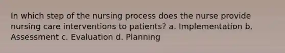 In which step of the nursing process does the nurse provide nursing care interventions to patients? a. Implementation b. Assessment c. Evaluation d. Planning