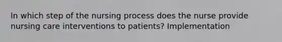 In which step of the nursing process does the nurse provide nursing care interventions to patients? Implementation