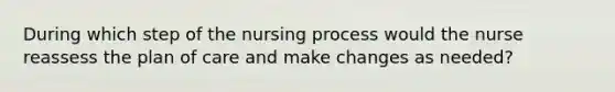 During which step of the nursing process would the nurse reassess the plan of care and make changes as needed?