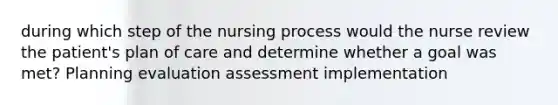 during which step of the nursing process would the nurse review the patient's plan of care and determine whether a goal was met? Planning evaluation assessment implementation