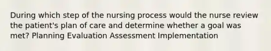 During which step of the nursing process would the nurse review the patient's plan of care and determine whether a goal was met? Planning Evaluation Assessment Implementation