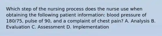 Which step of the nursing process does the nurse use when obtaining the following patient information: blood pressure of 180/75, pulse of 90, and a complaint of chest pain? A. Analysis B. Evaluation C. Assessment D. Implementation