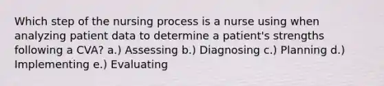 Which step of the nursing process is a nurse using when analyzing patient data to determine a patient's strengths following a CVA? a.) Assessing b.) Diagnosing c.) Planning d.) Implementing e.) Evaluating