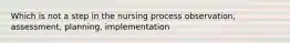 Which is not a step in the nursing process observation, assessment, planning, implementation