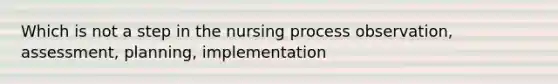 Which is not a step in the nursing process observation, assessment, planning, implementation