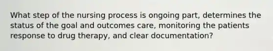 What step of the nursing process is ongoing part, determines the status of the goal and outcomes care, monitoring the patients response to drug therapy, and clear documentation?