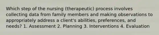 Which step of the nursing (therapeutic) process involves collecting data from family members and making observations to appropriately address a client's abilities, preferences, and needs? 1. Assessment 2. Planning 3. Interventions 4. Evaluation