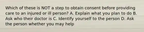 Which of these is NOT a step to obtain consent before providing care to an injured or ill person? A. Explain what you plan to do B. Ask who their doctor is C. Identify yourself to the person D. Ask the person whether you may help