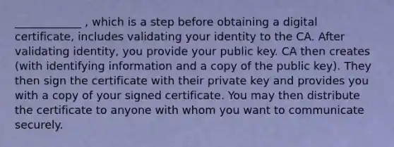 ____________ , which is a step before obtaining a digital certificate, includes validating your identity to the CA. After validating identity, you provide your public key. CA then creates (with identifying information and a copy of the public key). They then sign the certificate with their private key and provides you with a copy of your signed certificate. You may then distribute the certificate to anyone with whom you want to communicate securely.