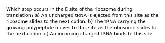 Which step occurs in the E site of the ribosome during translation? a) An uncharged tRNA is ejected from this site as the ribosome slides to the next codon. b) The tRNA carrying the growing polypeptide moves to this site as the ribosome slides to the next codon. c) An incoming charged tRNA binds to this site.