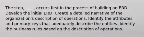 The step, ____, occurs first in the process of building an ERD. Develop the initial ERD. Create a detailed narrative of the organization's description of operations. Identify the attributes and primary keys that adequately describe the entities. Identify the business rules based on the description of operations.