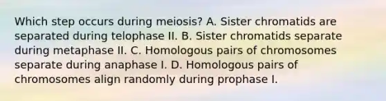 Which step occurs during meiosis? A. Sister chromatids are separated during telophase II. B. Sister chromatids separate during metaphase II. C. Homologous pairs of chromosomes separate during anaphase I. D. Homologous pairs of chromosomes align randomly during prophase I.