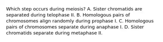 Which step occurs during meiosis? A. Sister chromatids are separated during telophase II. B. Homologous pairs of chromosomes align randomly during prophase I. C. Homologous pairs of chromosomes separate during anaphase I. D. Sister chromatids separate during metaphase II.