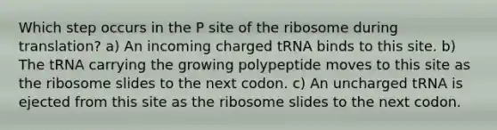 Which step occurs in the P site of the ribosome during translation? a) An incoming charged tRNA binds to this site. b) The tRNA carrying the growing polypeptide moves to this site as the ribosome slides to the next codon. c) An uncharged tRNA is ejected from this site as the ribosome slides to the next codon.