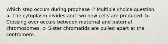 Which step occurs during prophase I? Multiple choice question. a- The cytoplasm divides and two new cells are produced. b- Crossing over occurs between maternal and paternal chromosomes. c- Sister chromatids are pulled apart at the centromere.