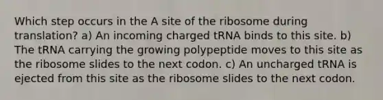 Which step occurs in the A site of the ribosome during translation? a) An incoming charged tRNA binds to this site. b) The tRNA carrying the growing polypeptide moves to this site as the ribosome slides to the next codon. c) An uncharged tRNA is ejected from this site as the ribosome slides to the next codon.