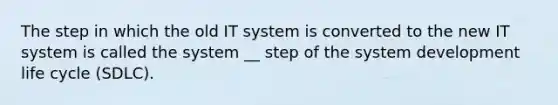 The step in which the old IT system is converted to the new IT system is called the system __ step of the system development life cycle (SDLC).