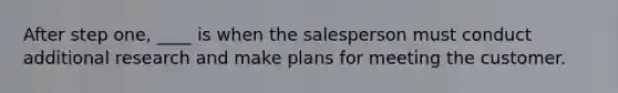 After step one, ____ is when the salesperson must conduct additional research and make plans for meeting the customer.