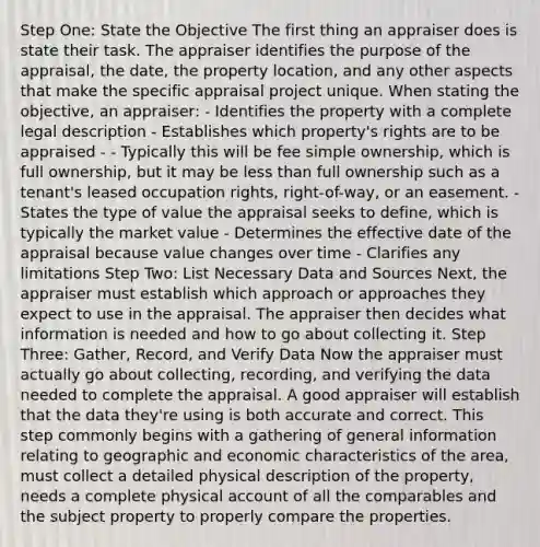 Step One: State the Objective The first thing an appraiser does is state their task. The appraiser identifies the purpose of the appraisal, the date, the property location, and any other aspects that make the specific appraisal project unique. When stating the objective, an appraiser: - Identifies the property with a complete legal description - Establishes which property's rights are to be appraised - - Typically this will be fee simple ownership, which is full ownership, but it may be less than full ownership such as a tenant's leased occupation rights, right-of-way, or an easement. - States the type of value the appraisal seeks to define, which is typically the market value - Determines the effective date of the appraisal because value changes over time - Clarifies any limitations Step Two: List Necessary Data and Sources Next, the appraiser must establish which approach or approaches they expect to use in the appraisal. The appraiser then decides what information is needed and how to go about collecting it. Step Three: Gather, Record, and Verify Data Now the appraiser must actually go about collecting, recording, and verifying the data needed to complete the appraisal. A good appraiser will establish that the data they're using is both accurate and correct. This step commonly begins with a gathering of general information relating to geographic and economic characteristics of the area, must collect a detailed physical description of the property, needs a complete physical account of all the comparables and the subject property to properly compare the properties.