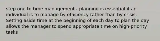 step one to time management - planning is essential if an individual is to manage by efficiency rather than by crisis. Setting aside time at the beginning of each day to plan the day allows the manager to spend appropriate time on high-priority tasks