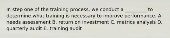 In step one of the training process, we conduct a _________ to determine what training is necessary to improve performance. A. needs assessment B. return on investment C. metrics analysis D. quarterly audit E. training audit