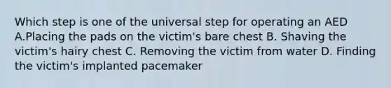 Which step is one of the universal step for operating an AED A.Placing the pads on the victim's bare chest B. Shaving the victim's hairy chest C. Removing the victim from water D. Finding the victim's implanted pacemaker