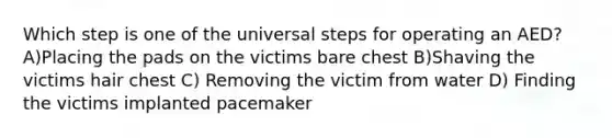 Which step is one of the universal steps for operating an AED? A)Placing the pads on the victims bare chest B)Shaving the victims hair chest C) Removing the victim from water D) Finding the victims implanted pacemaker