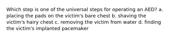 Which step is one of the universal steps for operating an AED? a. placing the pads on the victim's bare chest b. shaving the victim's hairy chest c. removing the victim from water d. finding the victim's implanted pacemaker