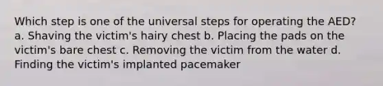 Which step is one of the universal steps for operating the AED? a. Shaving the victim's hairy chest b. Placing the pads on the victim's bare chest c. Removing the victim from the water d. Finding the victim's implanted pacemaker