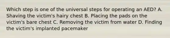 Which step is one of the universal steps for operating an AED? A. Shaving the victim's hairy chest B. Placing the pads on the victim's bare chest C. Removing the victim from water D. Finding the victim's implanted pacemaker