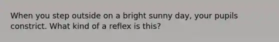 When you step outside on a bright sunny day, your pupils constrict. What kind of a reflex is this?